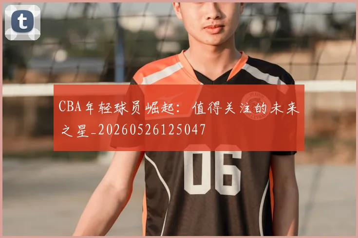 CBA年轻球员崛起:值得关注的未来之星_20260526125047