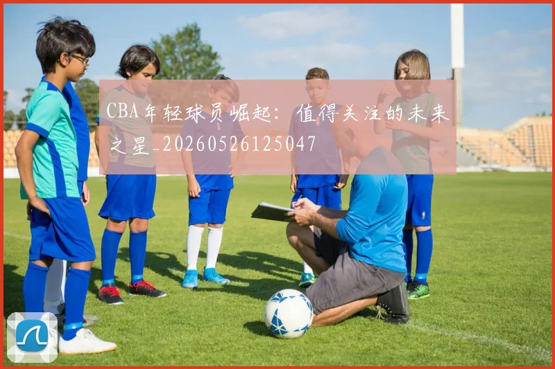 CBA年轻球员崛起：值得关注的未来之星_20260526125047