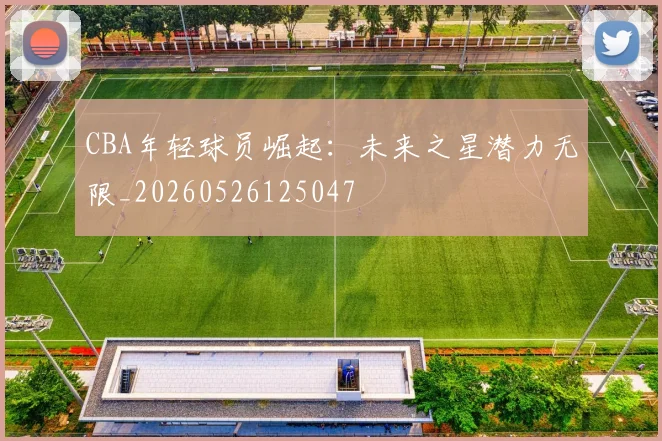 CBA年轻球员崛起:未来之星潜力无限_20260526125047