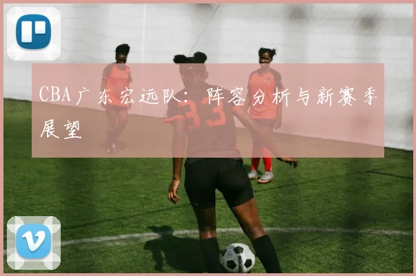 CBA广东宏远队:阵容分析与新赛季展望