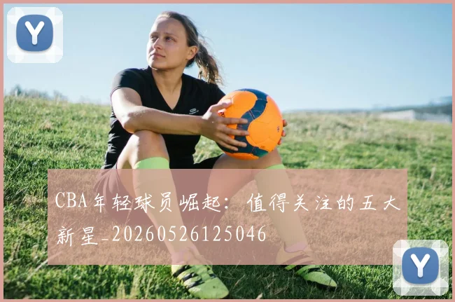 CBA年轻球员崛起：值得关注的五大新星_20260526125046