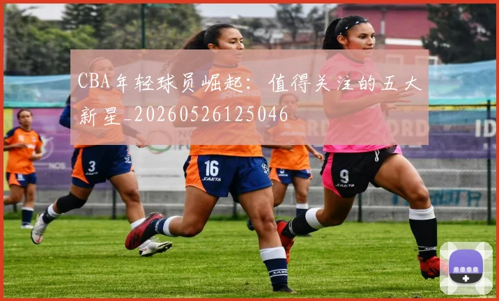 CBA年轻球员崛起:值得关注的五大新星_20260526125046